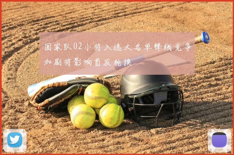 国家队02小将入选大名单锋线竞争加剧将影响首发轮换