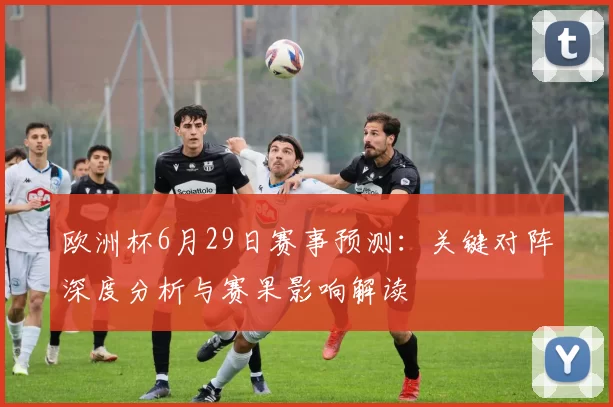 欧洲杯6月29日赛事预测：关键对阵深度分析与赛果影响解读
