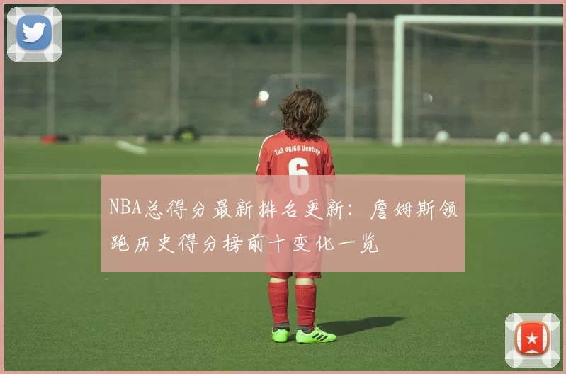 NBA总得分最新排名更新：詹姆斯领跑历史得分榜前十变化一览